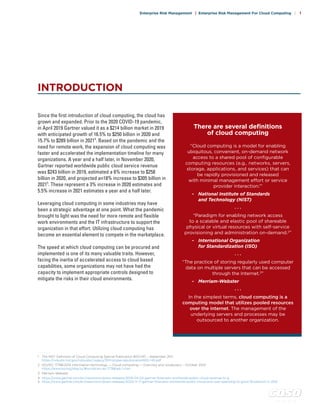 c o s o . o r g
Enterprise Risk Management | Enterprise Risk Management For Cloud Computing | 1
Since the first introduction of cloud computing, the cloud has
grown and expanded. Prior to the 2020 COVID-19 pandemic,
in April 2019 Gartner valued it as a $214 billion market in 2019
with anticipated growth of 16.5% to $250 billion in 2020 and
15.7% to $289 billion in 20214
. Based on the pandemic and the
need for remote work, the expansion of cloud computing was
faster and accelerated the implementation timeline for many
organizations. A year and a half later, in November 2020,
Gartner reported worldwide public cloud service revenue
was $243 billion in 2019, estimated a 6% increase to $258
billion in 2020, and projected an18% increase to $305 billion in
20215
. These represent a 3% increase in 2020 estimates and
5.5% increase in 2021 estimates a year and a half later.
Leveraging cloud computing in some industries may have
been a strategic advantage at one point. What the pandemic
brought to light was the need for more remote and flexible
work environments and the IT infrastructure to support the
organization in that effort. Utilizing cloud computing has
become an essential element to compete in the marketplace.
The speed at which cloud computing can be procured and
implemented is one of its many valuable traits. However,
facing the inertia of accelerated access to cloud based
capabilities, some organizations may not have had the
capacity to implement appropriate controls designed to
mitigate the risks in their cloud environments.
INTRODUCTION
There are several definitions
of cloud computing
“Cloud computing is a model for enabling
ubiquitous, convenient, on-demand network
access to a shared pool of configurable
computing resources (e.g., networks, servers,
storage, applications, and services) that can
be rapidly provisioned and released
with minimal management effort or service
provider interaction.1
”
- 	 National Institute of Standards
	 and Technology (NIST)
. . .
“Paradigm for enabling network access
to a scalable and elastic pool of shareable
physical or virtual resources with self-service
provisioning and administration on-demand.2
”
- 	 International Organization
	 for Standardization (ISO)
. . .
“The practice of storing regularly used computer
data on multiple servers that can be accessed
through the Internet.3
”
- 	 Merriam-Webster
. . .
In the simplest terms, cloud computing is a
computing model that utilizes pooled resources
over the internet. The management of the
underlying servers and processes may be
outsourced to another organization.
. . . . . . . . .
1	 The NIST Definition of Cloud Computing Special Publication 800-145 – September 2011
	 https://nvlpubs.nist.gov/nistpubs/Legacy/SP/nistspecialpublication800-145.pdf
2	 ISO/IEC 17788:2014 Information technology — Cloud computing — Overview and vocabulary – October 2014
	 https://www.iso.org/obp/ui/#iso:std:iso-iec:17788:ed-1:v1:en
3	 Merriam-Webster
4	 https://www.gartner.com/en/newsroom/press-releases/2019-04-02-gartner-forecasts-worldwide-public-cloud-revenue-to-g
5	 https://www.gartner.com/en/newsroom/press-releases/2020-11-17-gartner-forecasts-worldwide-public-cloud-end-user-spending-to-grow-18-percent-in-2021
 