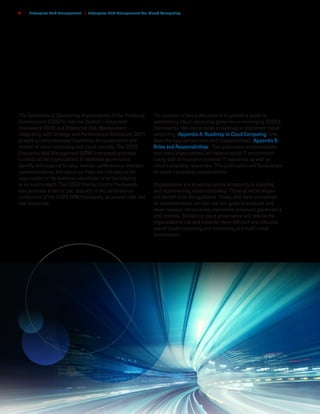 c o s o . o r g
2 | Enterprise Risk Management | Enterprise Risk Management For Cloud Computing
The Committee of Sponsoring Organizations of the Treadway
Commission’s (COSO’s) Internal Control – Integrated
Framework (2013) and Enterprise Risk Management –
Integrating with Strategy and Performance framework (2017)
provide a comprehensive foundation for governance and
control of cloud computing and cloud security. The COSO
Enterprise Risk Management (ERM) framework provides
a construct for organizations to establish governance,
identify and respond to risks, monitor performance, maintain
communications, and adjust as there are changes to the
organization or its business objectives, or to the industry
or its environment. The COSO Internal Control framework
also provides a tool to use, typically in the performance
component of the COSO ERM framework, to assess risks and
risk responses.
The purpose of this publication is to provide a guide to
establishing cloud computing governance leveraging COSO’s
frameworks. We also provide a roadmap to implement cloud
computing (Appendix A. Roadmap to Cloud Computing) and
describe appropriate roles and responsibilities (Appendix B.
Roles and Responsibilities). This publication acknowledges
that many organizations will have a hybrid IT environment
(using both in house/on-premise IT resources as well as
cloud computing resources). This publication will focus solely
on cloud computing considerations.
Organizations are at various points of maturity in adopting
and implementing cloud computing. Those at initial stages
will benefit from this guidance. Those who have completed
an implementation can still use this guide to evaluate and,
when needed, retroactively implement enhanced governance
and controls. Bolstering cloud governance will reduce the
organization’s risk and allow for more efficient and effective
use of cloud computing and monitoring in a multi-cloud
environment.
 