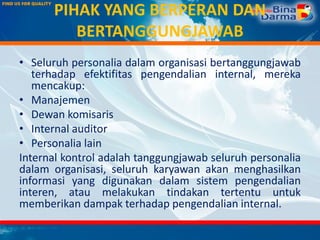 PIHAK YANG BERPERAN DAN
BERTANGGUNGJAWAB
• Seluruh personalia dalam organisasi bertanggungjawab
terhadap efektifitas pengendalian internal, mereka
mencakup:
• Manajemen
• Dewan komisaris
• Internal auditor
• Personalia lain
Internal kontrol adalah tanggungjawab seluruh personalia
dalam organisasi, seluruh karyawan akan menghasilkan
informasi yang digunakan dalam sistem pengendalian
interen, atau melakukan tindakan tertentu untuk
memberikan dampak terhadap pengendalian internal.
 