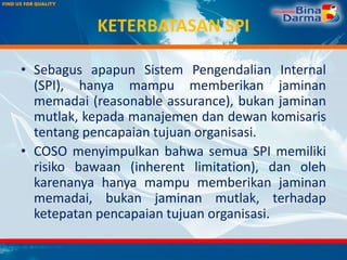 KETERBATASAN SPI
• Sebagus apapun Sistem Pengendalian Internal
(SPI), hanya mampu memberikan jaminan
memadai (reasonable assurance), bukan jaminan
mutlak, kepada manajemen dan dewan komisaris
tentang pencapaian tujuan organisasi.
• COSO menyimpulkan bahwa semua SPI memiliki
risiko bawaan (inherent limitation), dan oleh
karenanya hanya mampu memberikan jaminan
memadai, bukan jaminan mutlak, terhadap
ketepatan pencapaian tujuan organisasi.
 