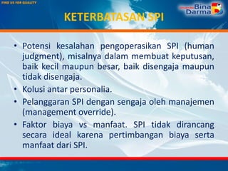 KETERBATASAN SPI
• Potensi kesalahan pengoperasikan SPI (human
judgment), misalnya dalam membuat keputusan,
baik kecil maupun besar, baik disengaja maupun
tidak disengaja.
• Kolusi antar personalia.
• Pelanggaran SPI dengan sengaja oleh manajemen
(management override).
• Faktor biaya vs manfaat. SPI tidak dirancang
secara ideal karena pertimbangan biaya serta
manfaat dari SPI.
 