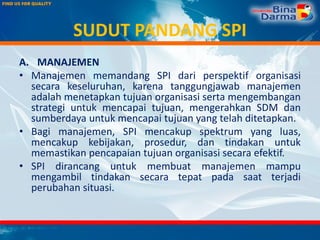 SUDUT PANDANG SPI
A. MANAJEMEN
• Manajemen memandang SPI dari perspektif organisasi
secara keseluruhan, karena tanggungjawab manajemen
adalah menetapkan tujuan organisasi serta mengembangan
strategi untuk mencapai tujuan, mengerahkan SDM dan
sumberdaya untuk mencapai tujuan yang telah ditetapkan.
• Bagi manajemen, SPI mencakup spektrum yang luas,
mencakup kebijakan, prosedur, dan tindakan untuk
memastikan pencapaian tujuan organisasi secara efektif.
• SPI dirancang untuk membuat manajemen mampu
mengambil tindakan secara tepat pada saat terjadi
perubahan situasi.
 