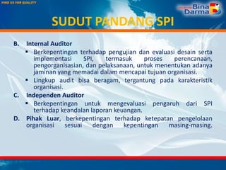 SUDUT PANDANG SPI
B. Internal Auditor
 Berkepentingan terhadap pengujian dan evaluasi desain serta
implementasi SPI, termasuk proses perencanaan,
pengorganisasian, dan pelaksanaan, untuk menentukan adanya
jaminan yang memadai dalam mencapai tujuan organisasi.
 Lingkup audit bisa beragam, tergantung pada karakteristik
organisasi.
C. Independen Auditor
 Berkepentingan untuk mengevaluasi pengaruh dari SPI
terhadap keandalan laporan keuangan.
D. Pihak Luar, berkepentingan terhadap ketepatan pengelolaan
organisasi sesuai dengan kepentingan masing-masing.
 