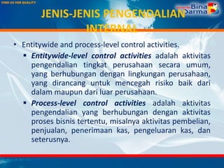 JENIS-JENIS PENGENDALIAN
INTERNAL
• Entitywide and process-level control activities.
 Entitywide-level control activities adalah aktivitas
pengendalian tingkat perusahaan secara umum,
yang berhubungan dengan lingkungan perusahaan,
yang dirancang untuk mencegah risiko baik dari
dalam maupun dari luar perusahaan.
 Process-level control activities adalah aktivitas
pengendalian yang berhubungan dengan aktivitas
proses bisnis tertentu, misalnya aktivitas pembelian,
penjualan, penerimaan kas, pengeluaran kas, dan
seterusnya.
 