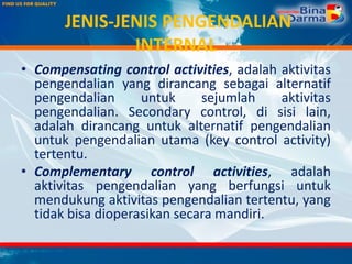 JENIS-JENIS PENGENDALIAN
INTERNAL
• Compensating control activities, adalah aktivitas
pengendalian yang dirancang sebagai alternatif
pengendalian untuk sejumlah aktivitas
pengendalian. Secondary control, di sisi lain,
adalah dirancang untuk alternatif pengendalian
untuk pengendalian utama (key control activity)
tertentu.
• Complementary control activities, adalah
aktivitas pengendalian yang berfungsi untuk
mendukung aktivitas pengendalian tertentu, yang
tidak bisa dioperasikan secara mandiri.
 