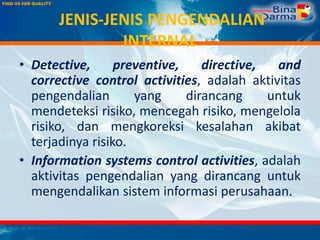 JENIS-JENIS PENGENDALIAN
INTERNAL
• Detective, preventive, directive, and
corrective control activities, adalah aktivitas
pengendalian yang dirancang untuk
mendeteksi risiko, mencegah risiko, mengelola
risiko, dan mengkoreksi kesalahan akibat
terjadinya risiko.
• Information systems control activities, adalah
aktivitas pengendalian yang dirancang untuk
mengendalikan sistem informasi perusahaan.
 
