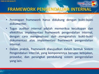 FRAMEWORK PENGENDALIAN INTERNAL
• Penerapan framework harus didukung dengan bukti-bukti
dokumenter.
• Tugas auditor internal adalah memeriksa kecukupan dan
efektifitas implementasi framework pengendalian internal,
dengan cara mengevaluasi dan menganalisis bukti-bukti
dokumentasi atas implementasi framework pengendalian
internal.
• Dalam praktik, framework diwujudkan dalam bentuk Sistem
Pengendalian Internal, yang komponennya berupa: kebijakan,
prosedur, dan perangkat pendukung sistem pengendalian
yang lain.
 