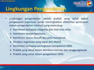 Lingkungan Pengendalian
• Lingkungan pengendalian adalah praktik yang sehat dalam
pengelolaan organisasi untuk meningkatkan efektifitas penerapan
sistem pengendalian internal, yang mencakup:
 Komitmen terhadap integritas dan nilai-nilai etika.
 Komitmen dewan komisaris.
 Komitmen dalam filosofi dan pola manajerial.
 Struktur organisasi yang tepat dan efektif.
 Komitmen terhadap peningkatan kompetensi SDM.
 Praktik yang sehat dalam distribusi otoritas dan tanggungjawab.
 Praktik yang sehat dalam pengelolaan SDM.
 