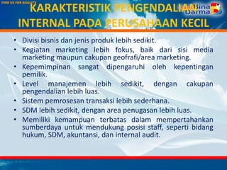 KARAKTERISTIK PENGENDALIAN
INTERNAL PADA PERUSAHAAN KECIL
• Divisi bisnis dan jenis produk lebih sedikit.
• Kegiatan marketing lebih fokus, baik dari sisi media
marketing maupun cakupan geofrafi/area marketing.
• Kepemimpinan sangat dipengaruhi oleh kepentingan
pemilik.
• Level manajemen lebih sedikit, dengan cakupan
pengendalian lebih luas.
• Sistem pemrosesan transaksi lebih sederhana.
• SDM lebih sedikit, dengan area penugasan lebih luas.
• Memiliki kemampuan terbatas dalam mempertahankan
sumberdaya untuk mendukung posisi staff, seperti bidang
hukum, SDM, akuntansi, dan internal audit.
 