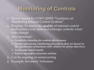 Monitoring of ControlsNewly issued by COSO (2009) “Guidance on Monitoring Internal Control Systems”Purpose: To assess the quality of internal control performance over time and redesign controls when risks changeAlso necessary:Establish a baseline for control effectivenessDesign and execute monitoring procedures that are based on the significance of business risks relative to entity objectivesAssess and report resultsFollow-up and/or corrective actionsCan be ongoing or nonrecurringExample: Inventory Valuation