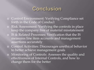 ConclusionControl Environment: Verifying Compliance set forth in the Code of ConductRisk Assessment: Verifying the controls in place keep the company free of material misstatementIS & Related Processes: Verification that the IS measures line item accounts and management assertions accuratelyControl Activities: Discourages unethical behavior to better achieve management goalsMonitoring of Controls: Assesses the quality and effectiveness of Internal Controls, and how to change them for the better 