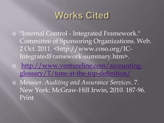 Works Cited"Internal Control - Integrated Framework." Committee of Sponsoring Organizations. Web. 2 Oct. 2011. <http://www.coso.org/IC-IntegratedFramework-summary.htm>.http://www.ventureline.com/accounting-glossary/T/tone-at-the-top-definition/Messier. Auditing and Assurance Services. 7. New York: McGraw-Hill Irwin, 2010. 187-96. Print