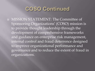 COSO ContinuedMISSION STATEMENT: The Committee of Sponsoring Organizations’ (COSO) mission is to provide thought leadership through the development of comprehensive frameworks and guidance on enterprise risk management, internal control and fraud deterrence designed to improve organizational performance and governance and to reduce the extent of fraud in organizations.