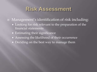Risk AssessmentManagement’s identification of risk including:Looking for risk relevant to the preparation of the financial statementsEstimating their significanceAssessing the likelihood of their occurrenceDeciding on the best way to manage them