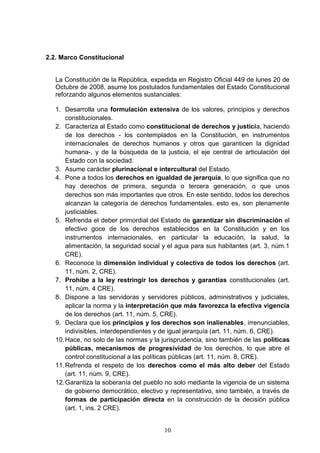 10
2.2. Marco Constitucional
La Constitución de la República, expedida en Registro Oficial 449 de lunes 20 de
Octubre de 2008, asume los postulados fundamentales del Estado Constitucional
reforzando algunos elementos sustanciales:
1. Desarrolla una formulación extensiva de los valores, principios y derechos
constitucionales.
2. Caracteriza al Estado como constitucional de derechos y justicia, haciendo
de los derechos - los contemplados en la Constitución, en instrumentos
internacionales de derechos humanos y otros que garanticen la dignidad
humana-, y de la búsqueda de la justicia, el eje central de articulación del
Estado con la sociedad.
3. Asume carácter plurinacional e intercultural del Estado.
4. Pone a todos los derechos en igualdad de jerarquía, lo que significa que no
hay derechos de primera, segunda o tercera generación, o que unos
derechos son más importantes que otros. En este sentido, todos los derechos
alcanzan la categoría de derechos fundamentales, esto es, son plenamente
justiciables.
5. Refrenda el deber primordial del Estado de garantizar sin discriminación el
efectivo goce de los derechos establecidos en la Constitución y en los
instrumentos internacionales, en particular la educación, la salud, la
alimentación, la seguridad social y el agua para sus habitantes (art. 3, núm.1
CRE).
6. Reconoce la dimensión individual y colectiva de todos los derechos (art.
11, núm. 2, CRE).
7. Prohíbe a la ley restringir los derechos y garantías constitucionales (art.
11, núm. 4 CRE).
8. Dispone a las servidoras y servidores públicos, administrativos y judiciales,
aplicar la norma y la interpretación que más favorezca la efectiva vigencia
de los derechos (art. 11, núm. 5, CRE).
9. Declara que los principios y los derechos son inalienables, irrenunciables,
indivisibles, interdependientes y de igual jerarquía (art. 11, núm. 6, CRE).
10.Hace, no solo de las normas y la jurisprudencia, sino también de las políticas
públicas, mecanismos de progresividad de los derechos, lo que abre el
control constitucional a las políticas públicas (art. 11, núm. 8, CRE).
11.Refrenda el respeto de los derechos como el más alto deber del Estado
(art. 11, núm. 9, CRE).
12.Garantiza la soberanía del pueblo no solo mediante la vigencia de un sistema
de gobierno democrático, electivo y representativo, sino también, a través de
formas de participación directa en la construcción de la decisión pública
(art. 1, ins. 2 CRE).
 