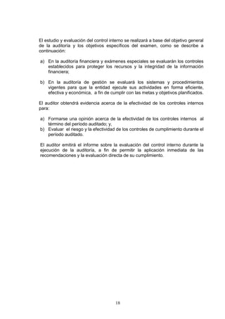 18
El estudio y evaluación del control interno se realizará a base del objetivo general
de la auditoría y los objetivos específicos del examen, como se describe a
continuación:
a) En la auditoría financiera y exámenes especiales se evaluarán los controles
establecidos para proteger los recursos y la integridad de la información
financiera;
b) En la auditoría de gestión se evaluará los sistemas y procedimientos
vigentes para que la entidad ejecute sus actividades en forma eficiente,
efectiva y económica, a fin de cumplir con las metas y objetivos planificados.
El auditor obtendrá evidencia acerca de la efectividad de los controles internos
para:
a) Formarse una opinión acerca de la efectividad de los controles internos al
término del período auditado; y,
b) Evaluar el riesgo y la efectividad de los controles de cumplimiento durante el
período auditado.
El auditor emitirá el informe sobre la evaluación del control interno durante la
ejecución de la auditoría, a fin de permitir la aplicación inmediata de las
recomendaciones y la evaluación directa de su cumplimiento.
 