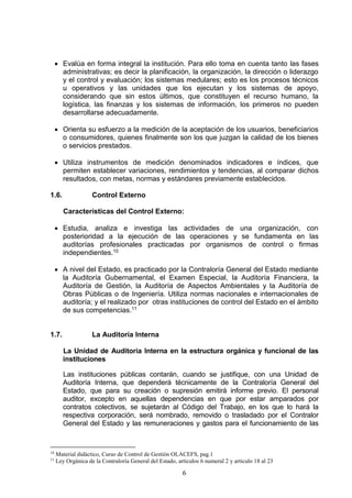 6
 Evalúa en forma integral la institución. Para ello toma en cuenta tanto las fases
administrativas; es decir la planificación, la organización, la dirección o liderazgo
y el control y evaluación; los sistemas medulares; esto es los procesos técnicos
u operativos y las unidades que los ejecutan y los sistemas de apoyo,
considerando que sin estos últimos, que constituyen el recurso humano, la
logística, las finanzas y los sistemas de información, los primeros no pueden
desarrollarse adecuadamente.
 Orienta su esfuerzo a la medición de la aceptación de los usuarios, beneficiarios
o consumidores, quienes finalmente son los que juzgan la calidad de los bienes
o servicios prestados.
 Utiliza instrumentos de medición denominados indicadores e índices, que
permiten establecer variaciones, rendimientos y tendencias, al comparar dichos
resultados, con metas, normas y estándares previamente establecidos.
1.6. Control Externo
Características del Control Externo:
 Estudia, analiza e investiga las actividades de una organización, con
posterioridad a la ejecución de las operaciones y se fundamenta en las
auditorías profesionales practicadas por organismos de control o firmas
independientes.10
 A nivel del Estado, es practicado por la Contraloría General del Estado mediante
la Auditoría Gubernamental, el Examen Especial, la Auditoría Financiera, la
Auditoría de Gestión, la Auditoría de Aspectos Ambientales y la Auditoría de
Obras Públicas o de Ingeniería. Utiliza normas nacionales e internacionales de
auditoría; y el realizado por otras instituciones de control del Estado en el ámbito
de sus competencias.11
1.7. La Auditoría Interna
La Unidad de Auditoría Interna en la estructura orgánica y funcional de las
instituciones
Las instituciones públicas contarán, cuando se justifique, con una Unidad de
Auditoría Interna, que dependerá técnicamente de la Contraloría General del
Estado, que para su creación o supresión emitirá informe previo. El personal
auditor, excepto en aquellas dependencias en que por estar amparados por
contratos colectivos, se sujetarán al Código del Trabajo, en los que lo hará la
respectiva corporación, será nombrado, removido o trasladado por el Contralor
General del Estado y las remuneraciones y gastos para el funcionamiento de las
10
Material didáctico, Curso de Control de Gestión OLACEFS, pag.1
11
Ley Orgánica de la Contraloría General del Estado, artículos 6 numeral 2 y artículo 18 al 23
 