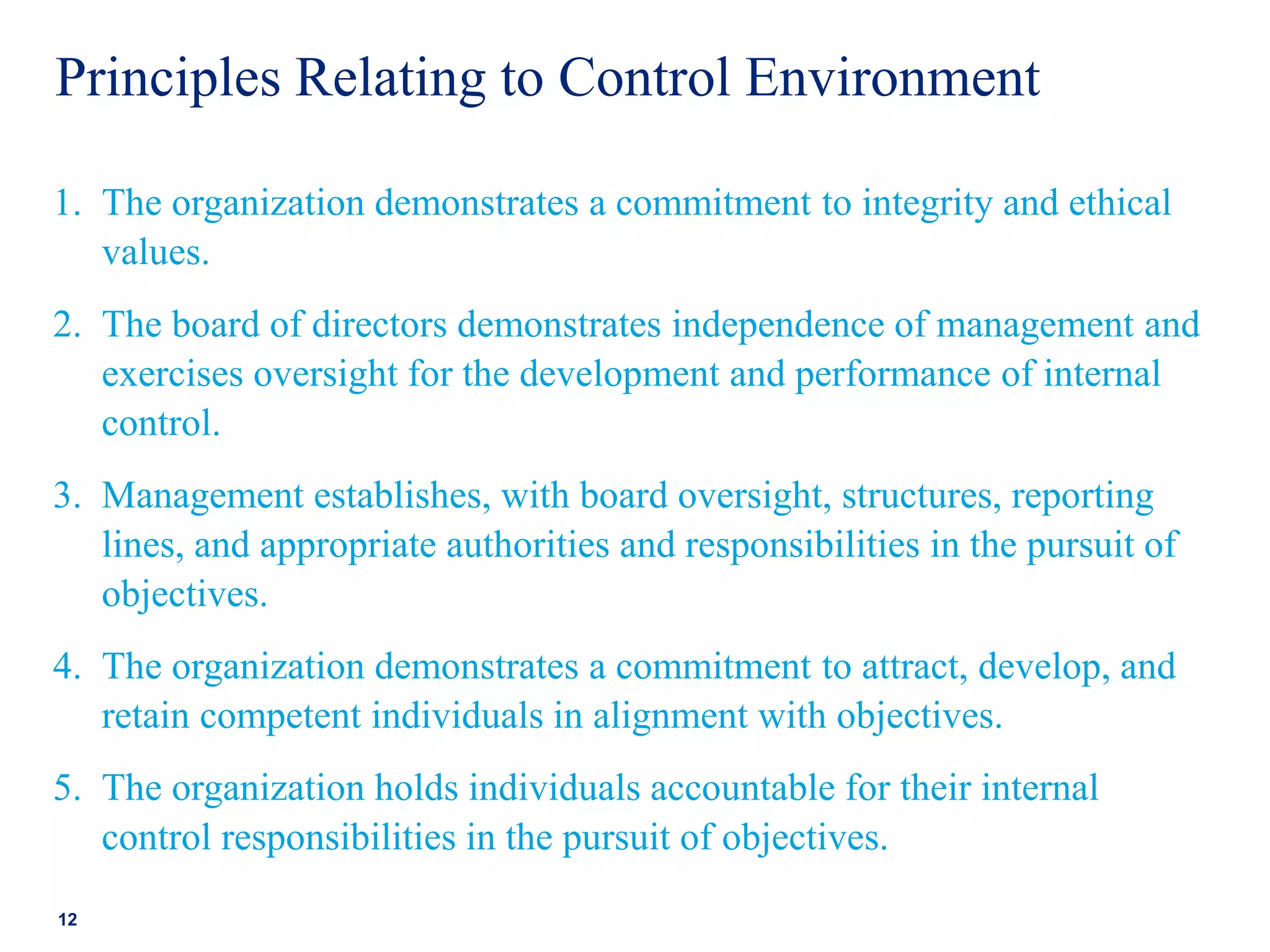 Principles Relating to Control Environment
1. The organization demonstrates a commitment to integrity and ethical
values.
2. The board of directors demonstrates independence of management and
exercises oversight for the development and performance of internal
control.
3. Management establishes, with board oversight, structures, reporting
lines, and appropriate authorities and responsibilities in the pursuit of
objectives.
4. The organization demonstrates a commitment to attract, develop, and
retain competent individuals in alignment with objectives.
5. The organization holds individuals accountable for their internal
control responsibilities in the pursuit of objectives.
12
 