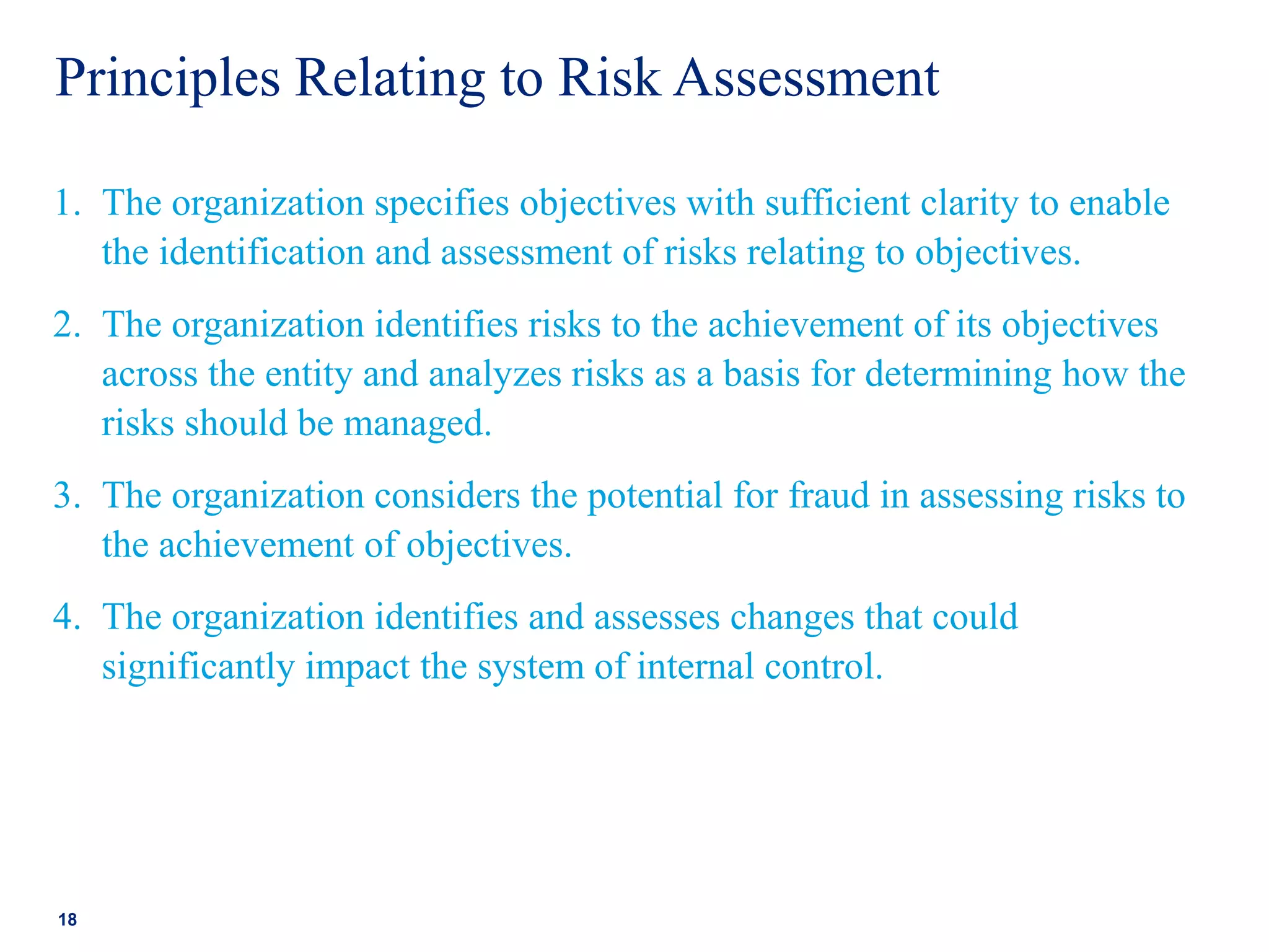 Principles Relating to Risk Assessment
1. The organization specifies objectives with sufficient clarity to enable
the identification and assessment of risks relating to objectives.
2. The organization identifies risks to the achievement of its objectives
across the entity and analyzes risks as a basis for determining how the
risks should be managed.
3. The organization considers the potential for fraud in assessing risks to
the achievement of objectives.
4. The organization identifies and assesses changes that could
significantly impact the system of internal control.
18
 