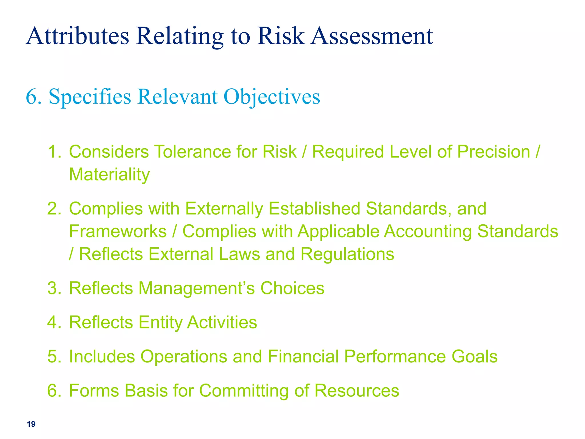 Attributes Relating to Risk Assessment
1. Considers Tolerance for Risk / Required Level of Precision /
Materiality
2. Complies with Externally Established Standards, and
Frameworks / Complies with Applicable Accounting Standards
/ Reflects External Laws and Regulations
3. Reflects Management’s Choices
4. Reflects Entity Activities
5. Includes Operations and Financial Performance Goals
6. Forms Basis for Committing of Resources
19
6. Specifies Relevant Objectives
 