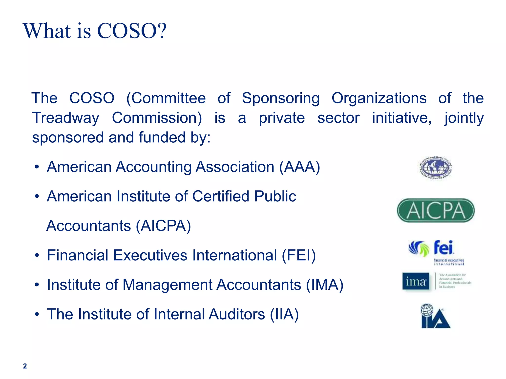 What is COSO?
The COSO (Committee of Sponsoring Organizations of the
Treadway Commission) is a private sector initiative, jointly
sponsored and funded by:
• American Accounting Association (AAA)
• American Institute of Certified Public
Accountants (AICPA)
• Financial Executives International (FEI)
• Institute of Management Accountants (IMA)
• The Institute of Internal Auditors (IIA)
2
 