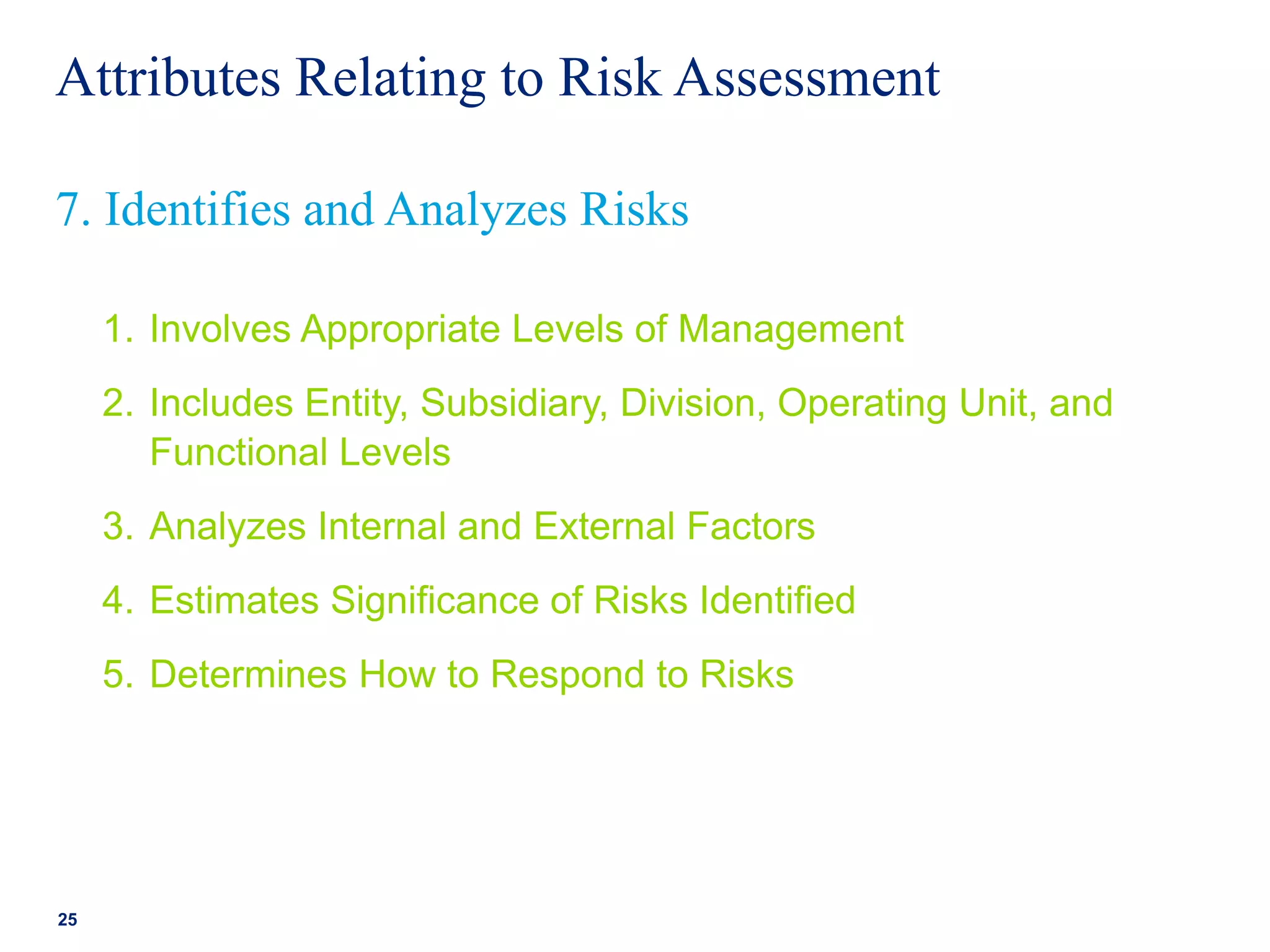 Attributes Relating to Risk Assessment
1. Involves Appropriate Levels of Management
2. Includes Entity, Subsidiary, Division, Operating Unit, and
Functional Levels
3. Analyzes Internal and External Factors
4. Estimates Significance of Risks Identified
5. Determines How to Respond to Risks
25
7. Identifies and Analyzes Risks
 