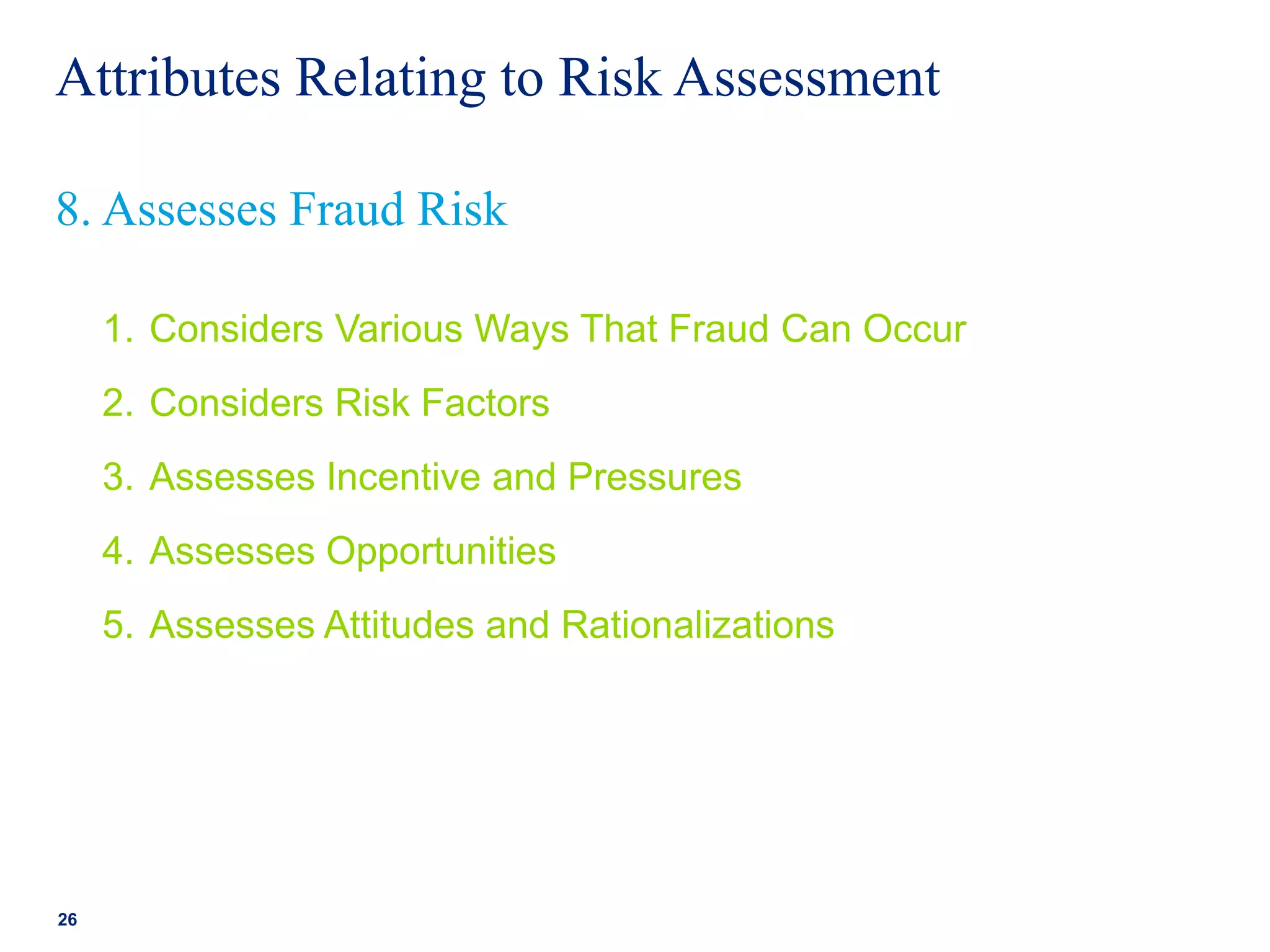 Attributes Relating to Risk Assessment
1. Considers Various Ways That Fraud Can Occur
2. Considers Risk Factors
3. Assesses Incentive and Pressures
4. Assesses Opportunities
5. Assesses Attitudes and Rationalizations
26
8. Assesses Fraud Risk
 
