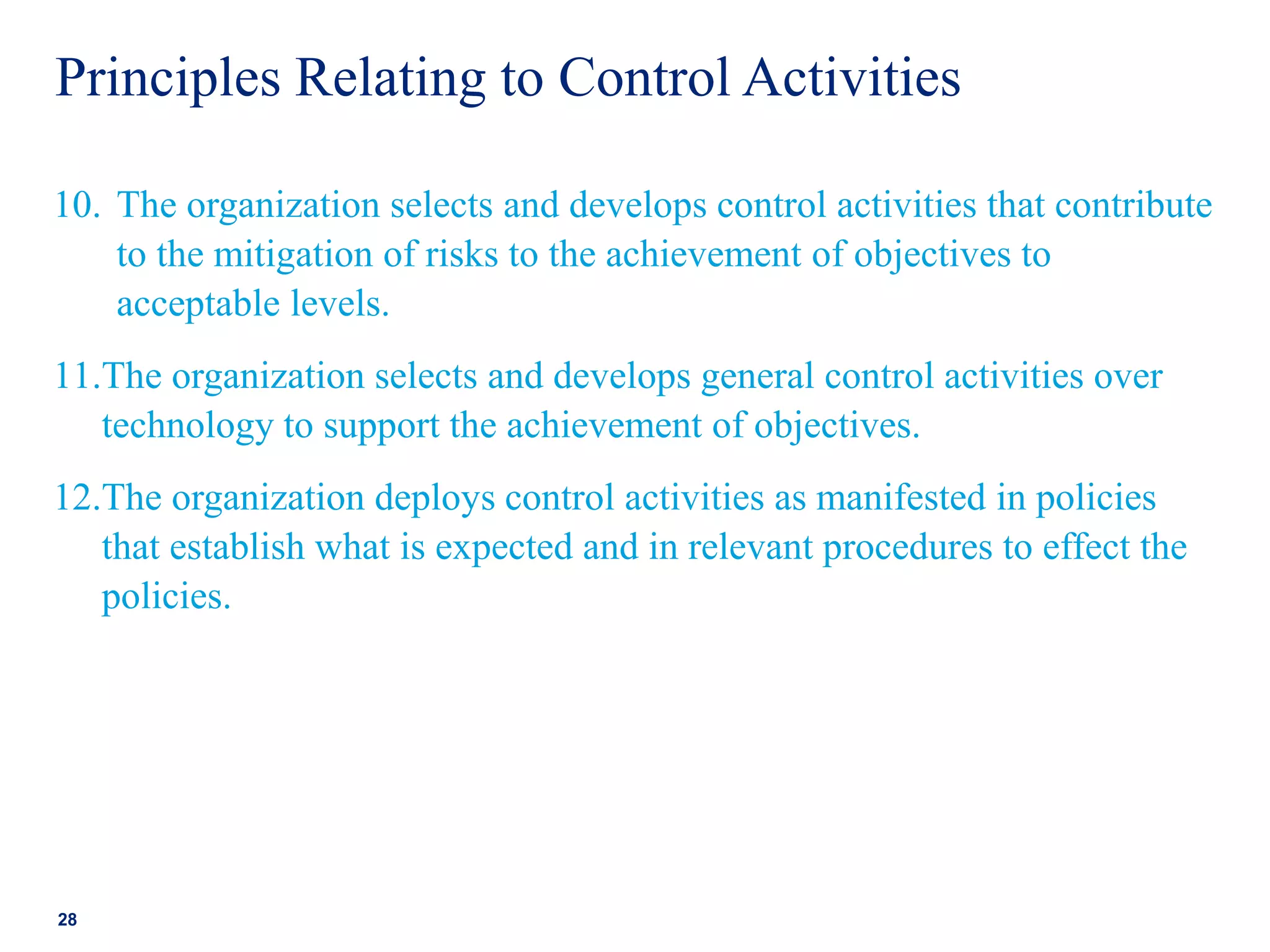 Principles Relating to Control Activities
10. The organization selects and develops control activities that contribute
to the mitigation of risks to the achievement of objectives to
acceptable levels.
11.The organization selects and develops general control activities over
technology to support the achievement of objectives.
12.The organization deploys control activities as manifested in policies
that establish what is expected and in relevant procedures to effect the
policies.
28
 