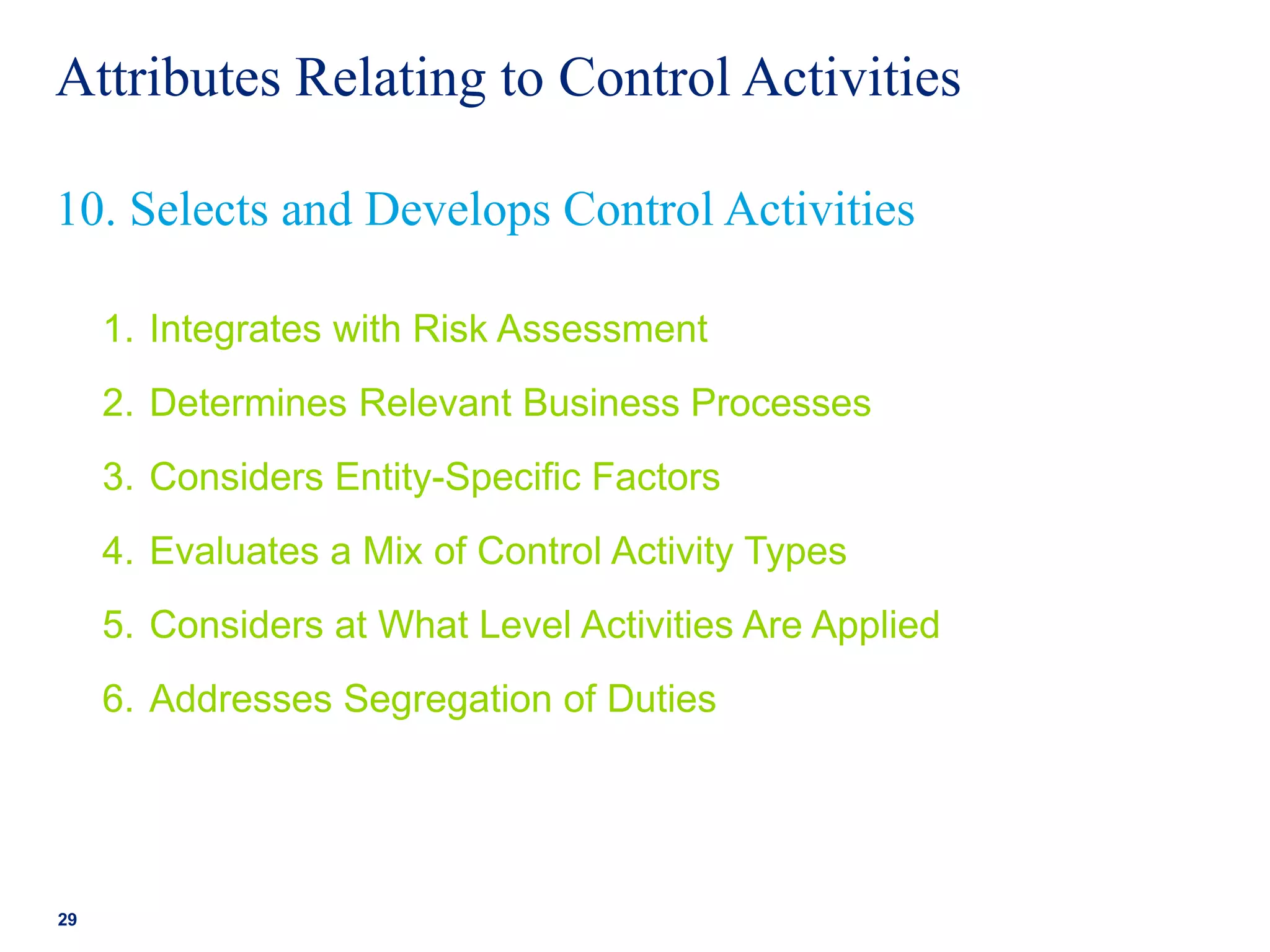 Attributes Relating to Control Activities
1. Integrates with Risk Assessment
2. Determines Relevant Business Processes
3. Considers Entity-Specific Factors
4. Evaluates a Mix of Control Activity Types
5. Considers at What Level Activities Are Applied
6. Addresses Segregation of Duties
29
10. Selects and Develops Control Activities
 