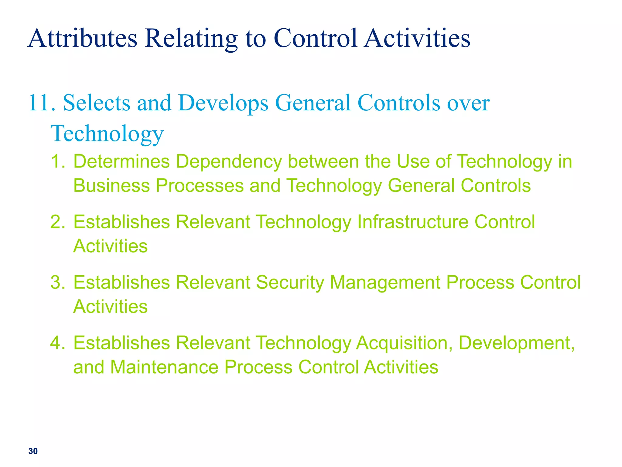 Attributes Relating to Control Activities
1. Determines Dependency between the Use of Technology in
Business Processes and Technology General Controls
2. Establishes Relevant Technology Infrastructure Control
Activities
3. Establishes Relevant Security Management Process Control
Activities
4. Establishes Relevant Technology Acquisition, Development,
and Maintenance Process Control Activities
30
11. Selects and Develops General Controls over
Technology
 