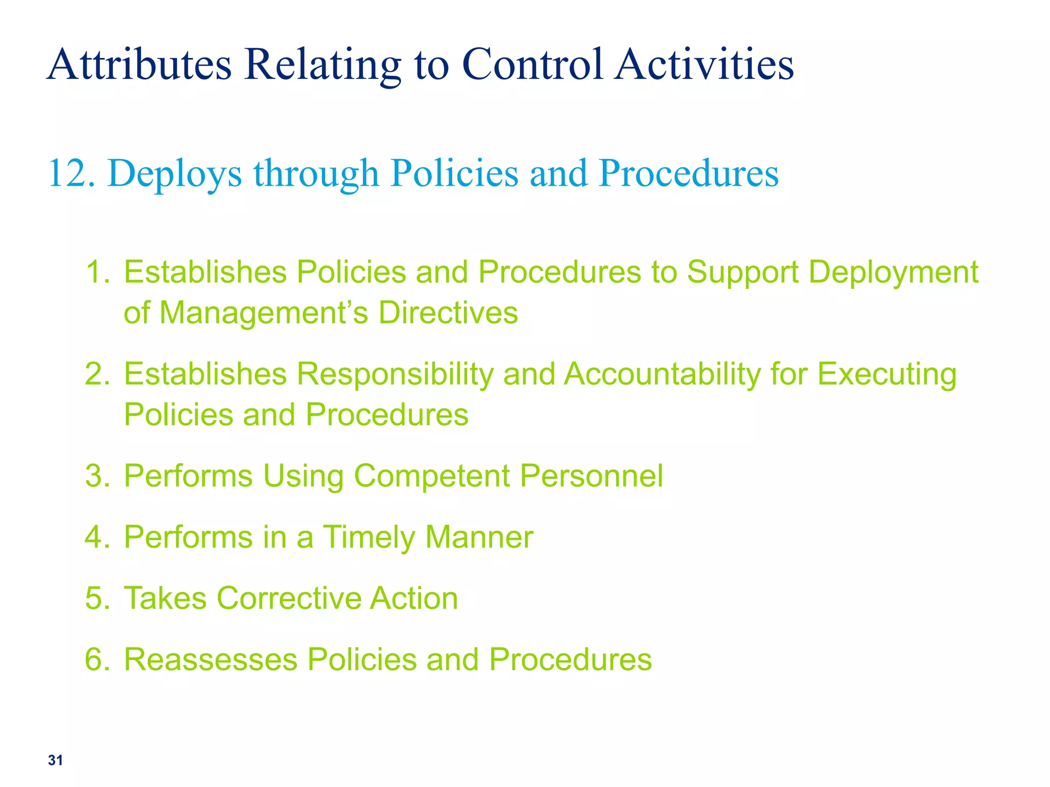 Attributes Relating to Control Activities
1. Establishes Policies and Procedures to Support Deployment
of Management’s Directives
2. Establishes Responsibility and Accountability for Executing
Policies and Procedures
3. Performs Using Competent Personnel
4. Performs in a Timely Manner
5. Takes Corrective Action
6. Reassesses Policies and Procedures
31
12. Deploys through Policies and Procedures
 