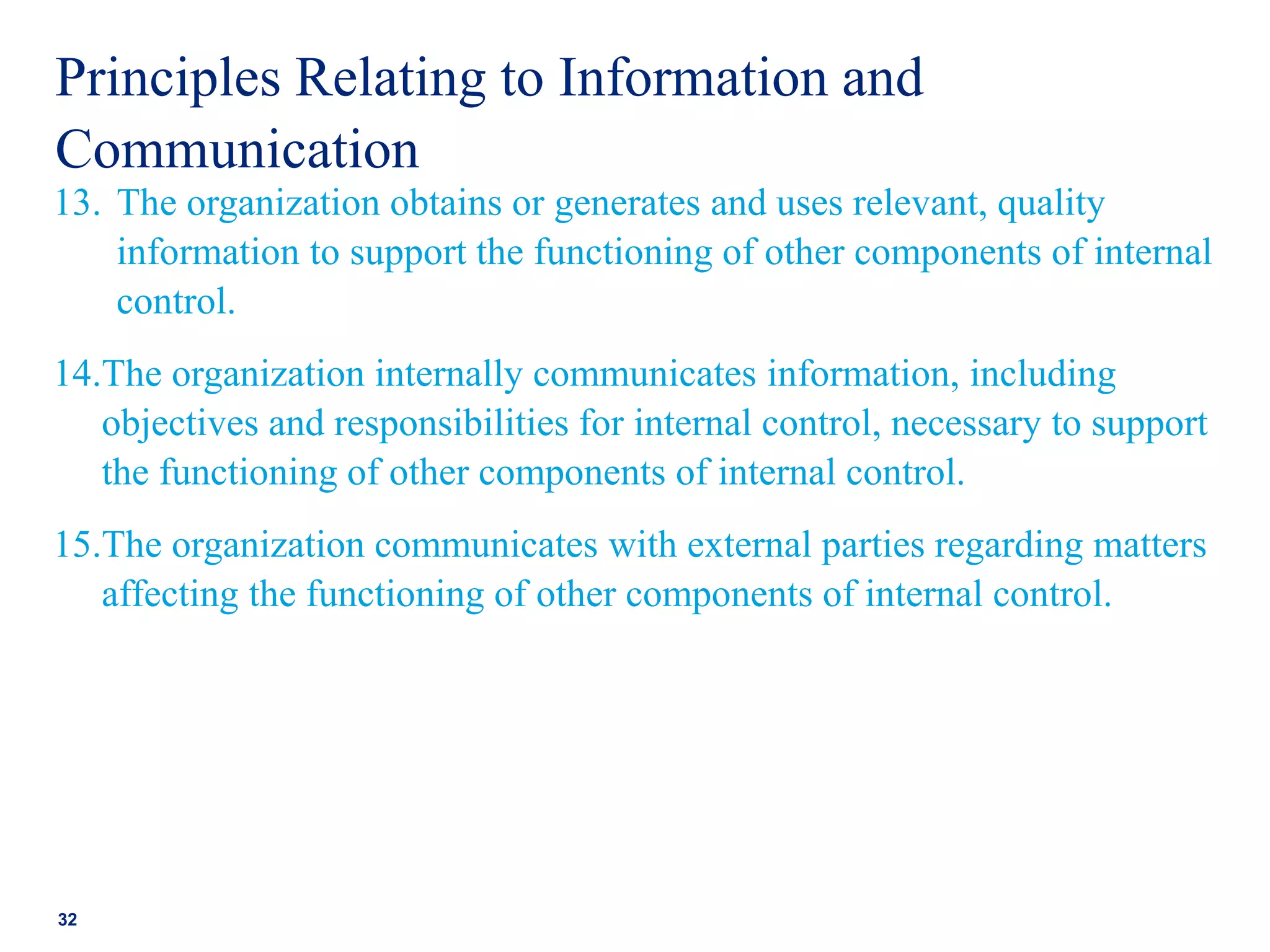 Principles Relating to Information and
Communication
13. The organization obtains or generates and uses relevant, quality
information to support the functioning of other components of internal
control.
14.The organization internally communicates information, including
objectives and responsibilities for internal control, necessary to support
the functioning of other components of internal control.
15.The organization communicates with external parties regarding matters
affecting the functioning of other components of internal control.
32
 