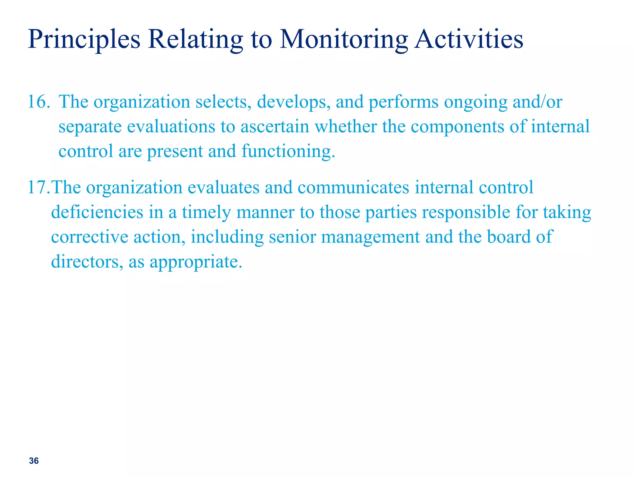 Principles Relating to Monitoring Activities
16. The organization selects, develops, and performs ongoing and/or
separate evaluations to ascertain whether the components of internal
control are present and functioning.
17.The organization evaluates and communicates internal control
deficiencies in a timely manner to those parties responsible for taking
corrective action, including senior management and the board of
directors, as appropriate.
36
 