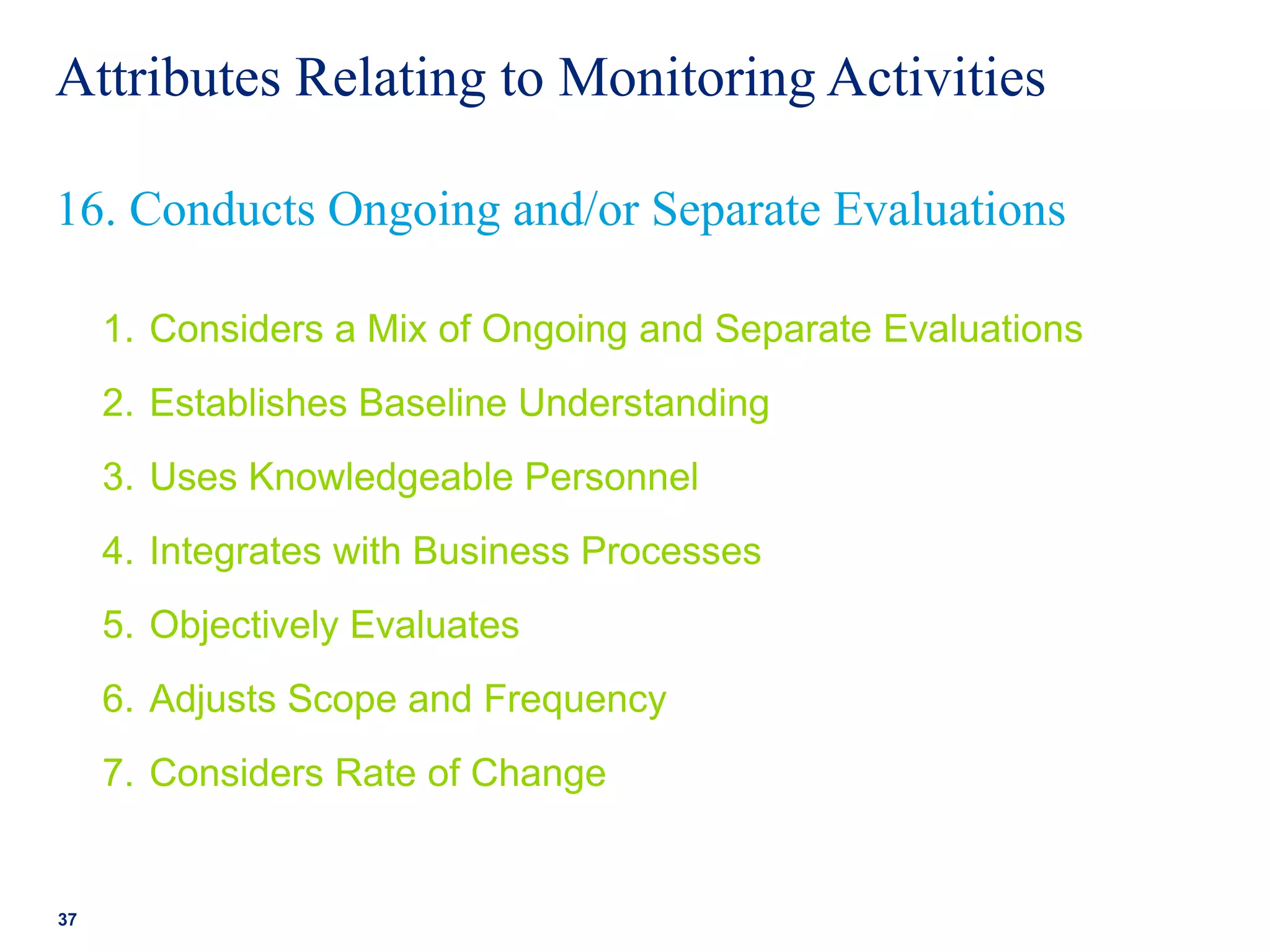 Attributes Relating to Monitoring Activities
1. Considers a Mix of Ongoing and Separate Evaluations
2. Establishes Baseline Understanding
3. Uses Knowledgeable Personnel
4. Integrates with Business Processes
5. Objectively Evaluates
6. Adjusts Scope and Frequency
7. Considers Rate of Change
37
16. Conducts Ongoing and/or Separate Evaluations
 