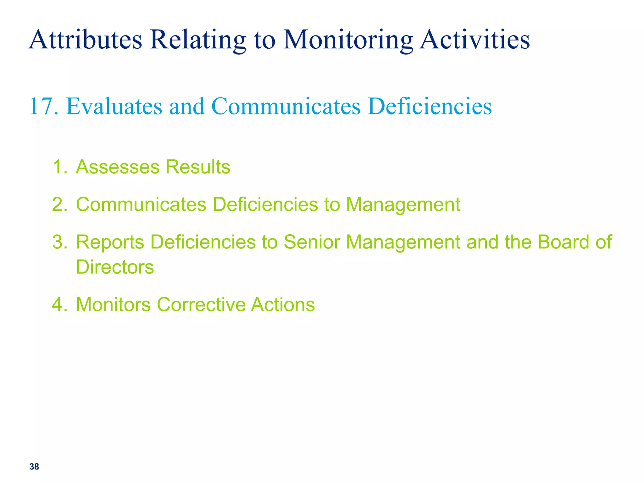 Attributes Relating to Monitoring Activities
1. Assesses Results
2. Communicates Deficiencies to Management
3. Reports Deficiencies to Senior Management and the Board of
Directors
4. Monitors Corrective Actions
38
17. Evaluates and Communicates Deficiencies
 