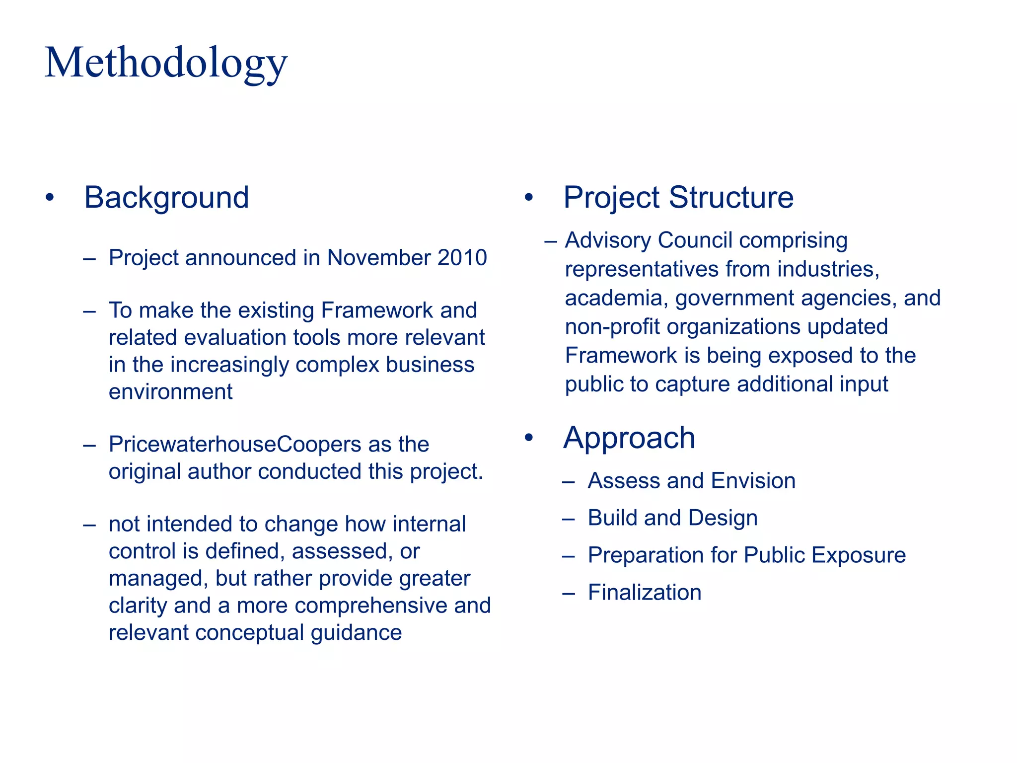 Methodology
• Background
‒ Project announced in November 2010
‒ To make the existing Framework and
related evaluation tools more relevant
in the increasingly complex business
environment
‒ PricewaterhouseCoopers as the
original author conducted this project.
‒ not intended to change how internal
control is defined, assessed, or
managed, but rather provide greater
clarity and a more comprehensive and
relevant conceptual guidance
• Project Structure
‒ Advisory Council comprising
representatives from industries,
academia, government agencies, and
non-profit organizations updated
Framework is being exposed to the
public to capture additional input
• Approach
‒ Assess and Envision
‒ Build and Design
‒ Preparation for Public Exposure
‒ Finalization
 