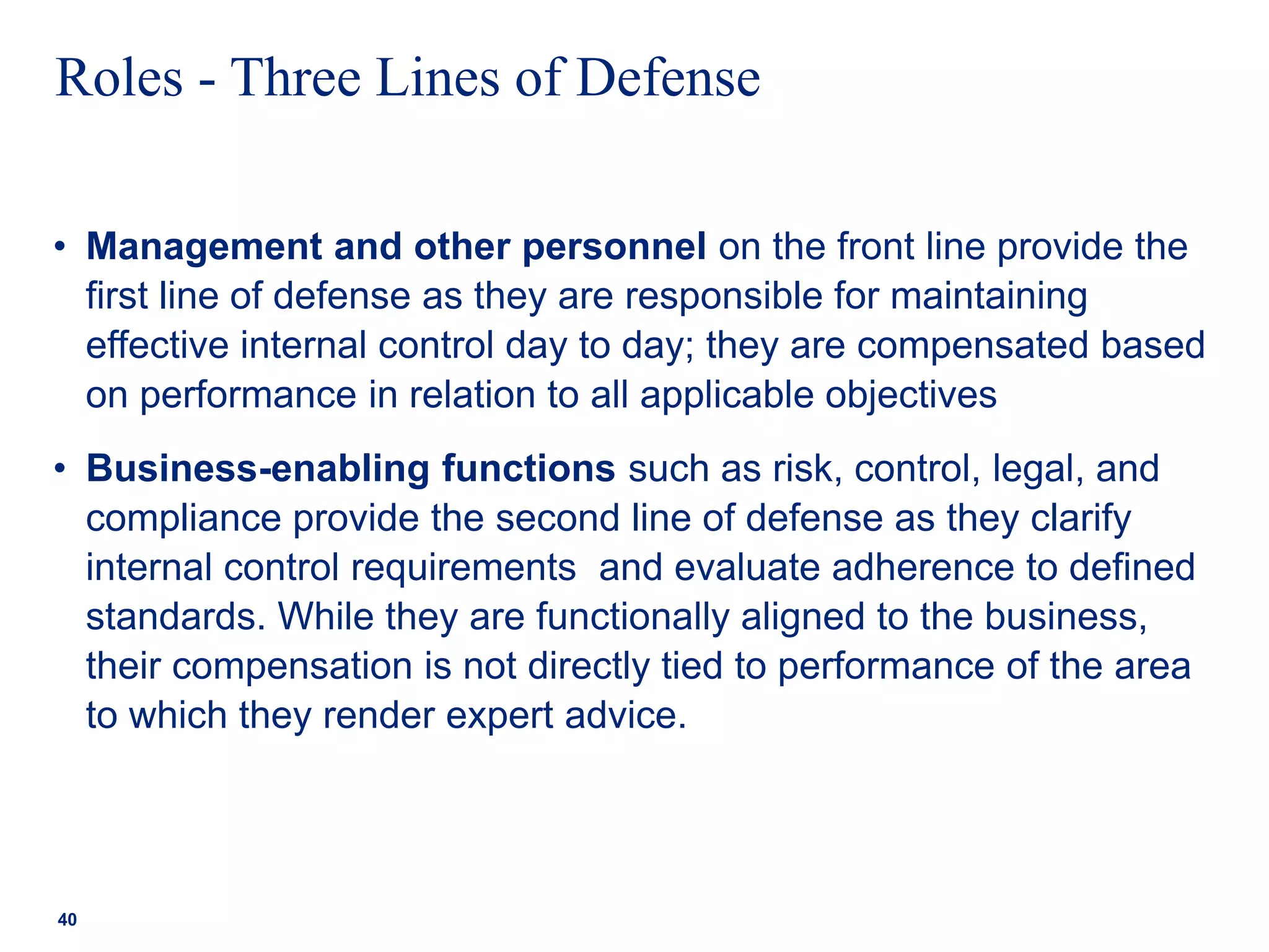 Roles - Three Lines of Defense
• Management and other personnel on the front line provide the
first line of defense as they are responsible for maintaining
effective internal control day to day; they are compensated based
on performance in relation to all applicable objectives
• Business-enabling functions such as risk, control, legal, and
compliance provide the second line of defense as they clarify
internal control requirements and evaluate adherence to defined
standards. While they are functionally aligned to the business,
their compensation is not directly tied to performance of the area
to which they render expert advice.
40
 