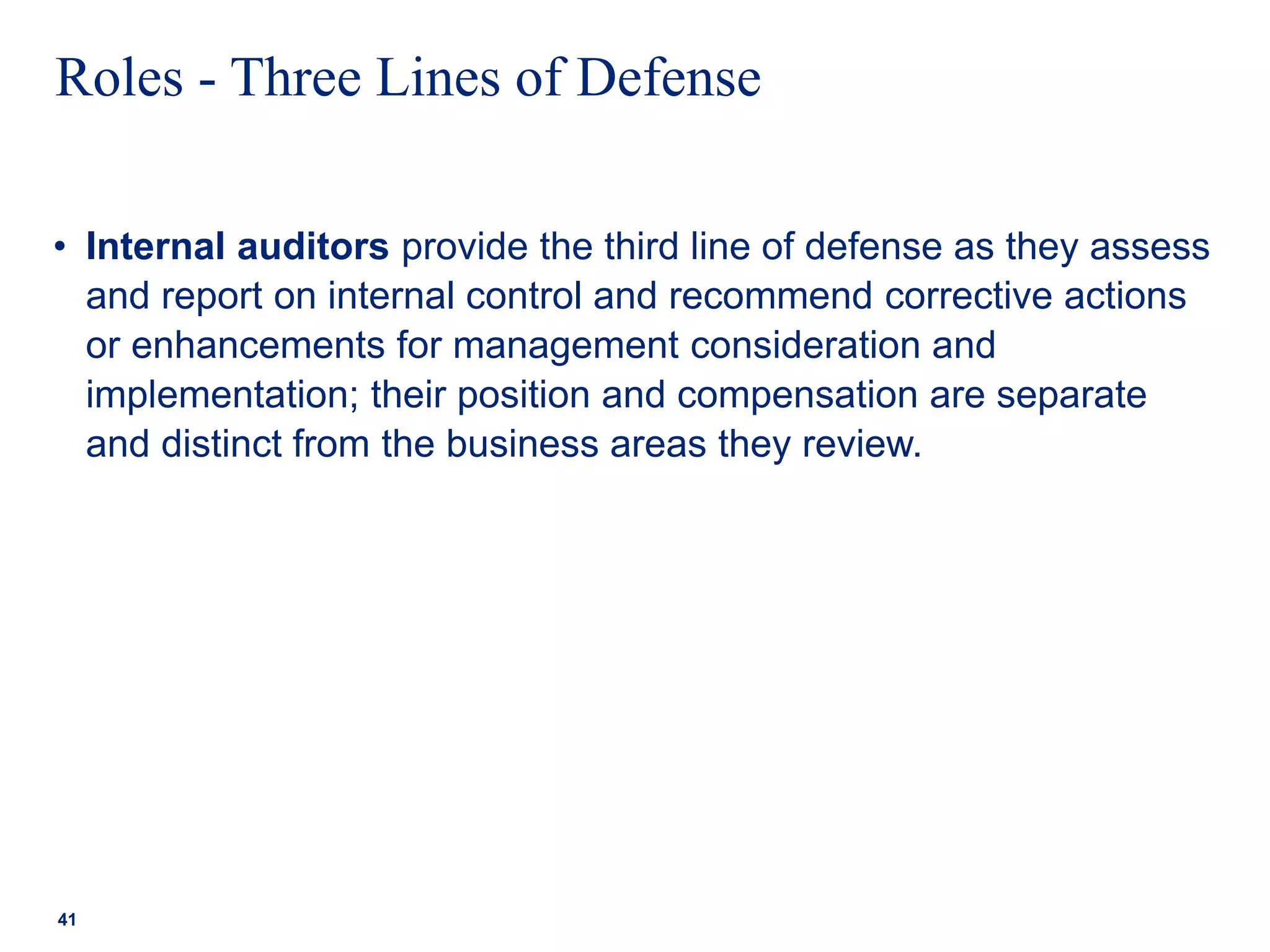 Roles - Three Lines of Defense
• Internal auditors provide the third line of defense as they assess
and report on internal control and recommend corrective actions
or enhancements for management consideration and
implementation; their position and compensation are separate
and distinct from the business areas they review.
41
 