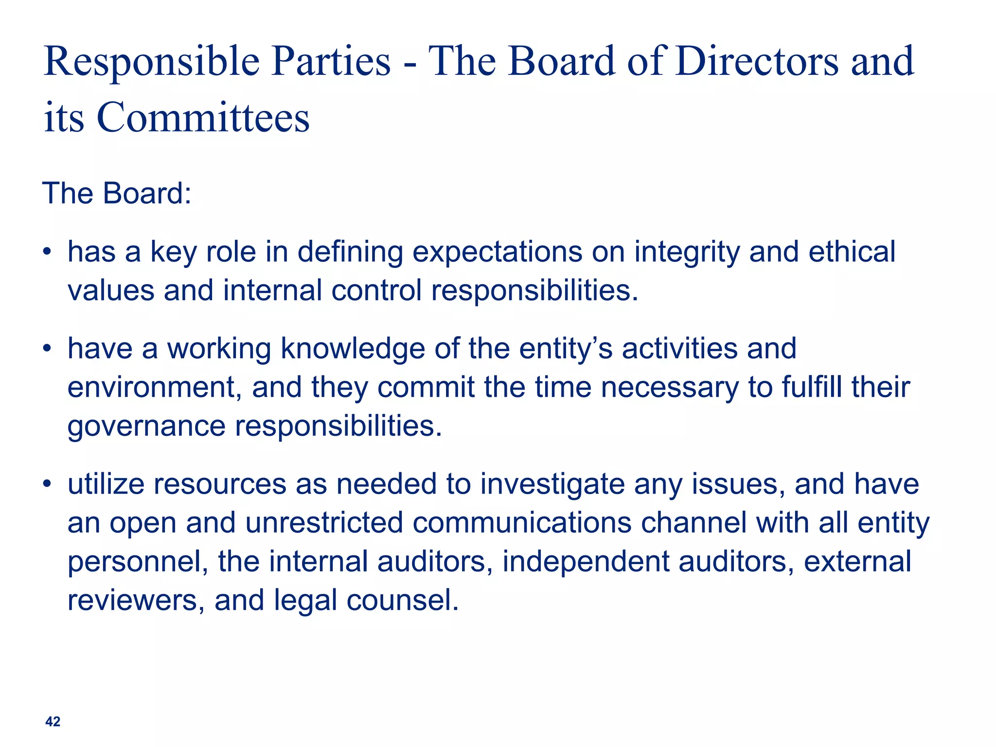 Responsible Parties - The Board of Directors and
its Committees
The Board:
• has a key role in defining expectations on integrity and ethical
values and internal control responsibilities.
• have a working knowledge of the entity’s activities and
environment, and they commit the time necessary to fulfill their
governance responsibilities.
• utilize resources as needed to investigate any issues, and have
an open and unrestricted communications channel with all entity
personnel, the internal auditors, independent auditors, external
reviewers, and legal counsel.
42
 