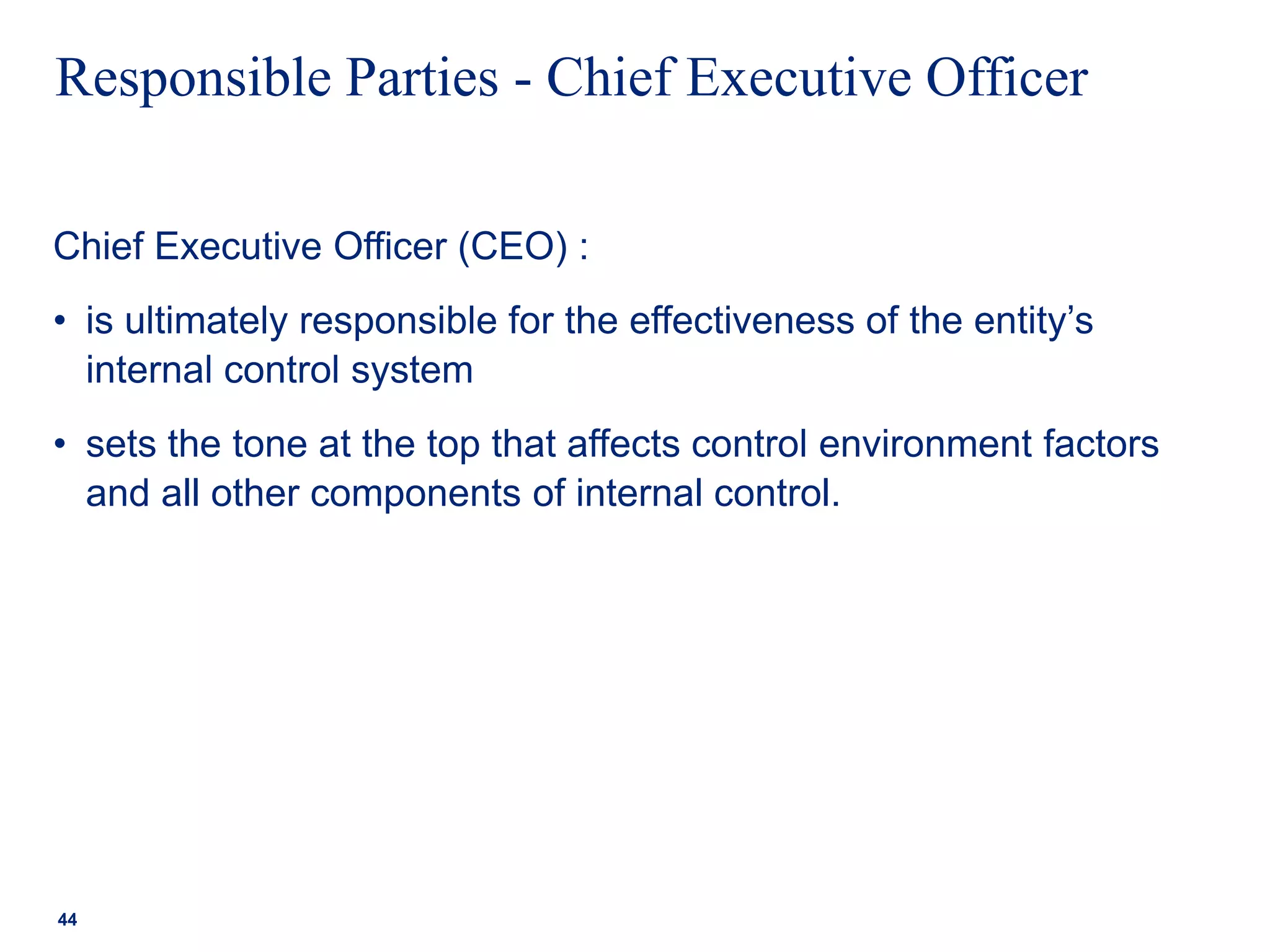 Responsible Parties - Chief Executive Officer
Chief Executive Officer (CEO) :
• is ultimately responsible for the effectiveness of the entity’s
internal control system
• sets the tone at the top that affects control environment factors
and all other components of internal control.
44
 