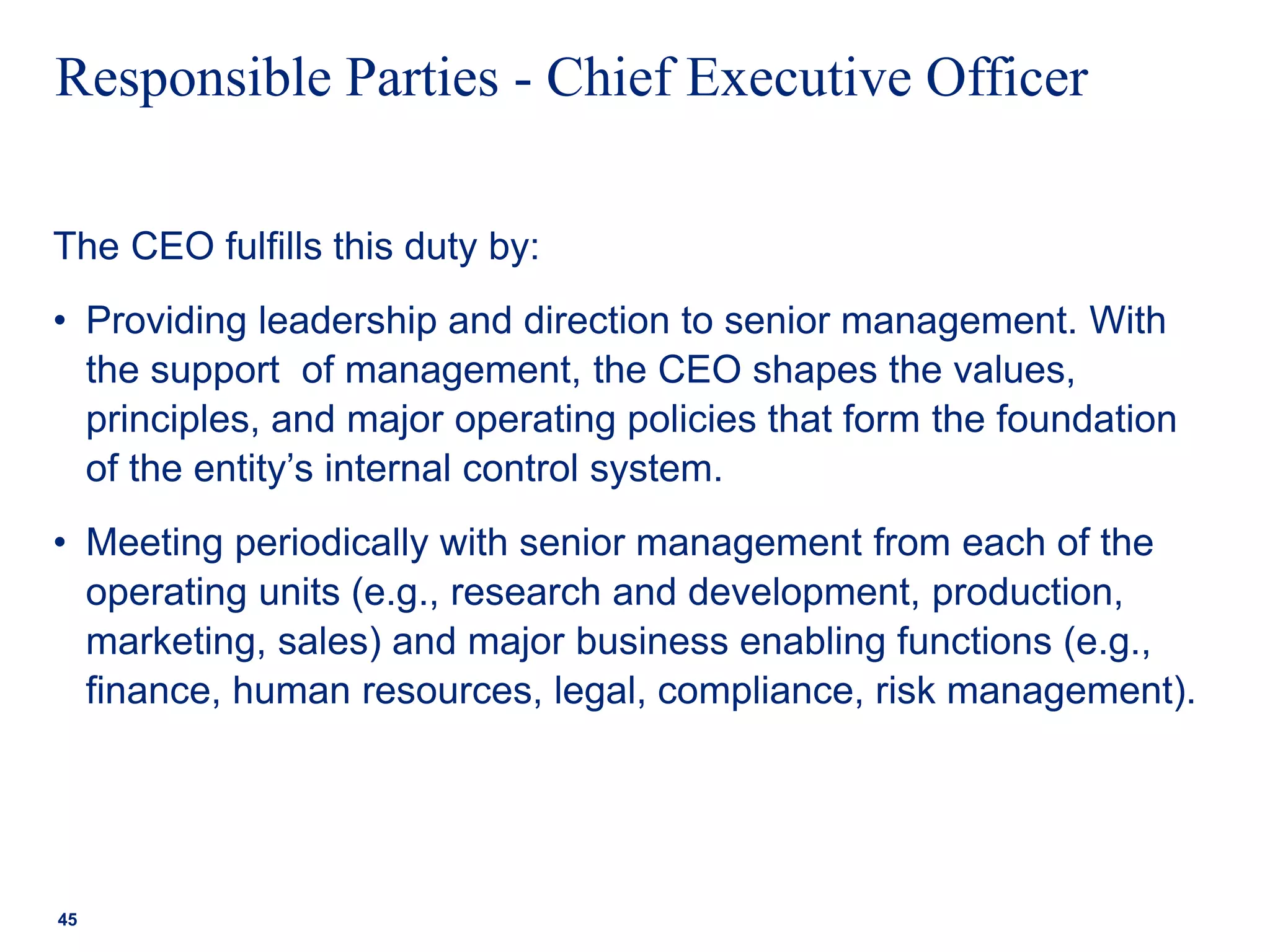 Responsible Parties - Chief Executive Officer
The CEO fulfills this duty by:
• Providing leadership and direction to senior management. With
the support of management, the CEO shapes the values,
principles, and major operating policies that form the foundation
of the entity’s internal control system.
• Meeting periodically with senior management from each of the
operating units (e.g., research and development, production,
marketing, sales) and major business enabling functions (e.g.,
finance, human resources, legal, compliance, risk management).
45
 