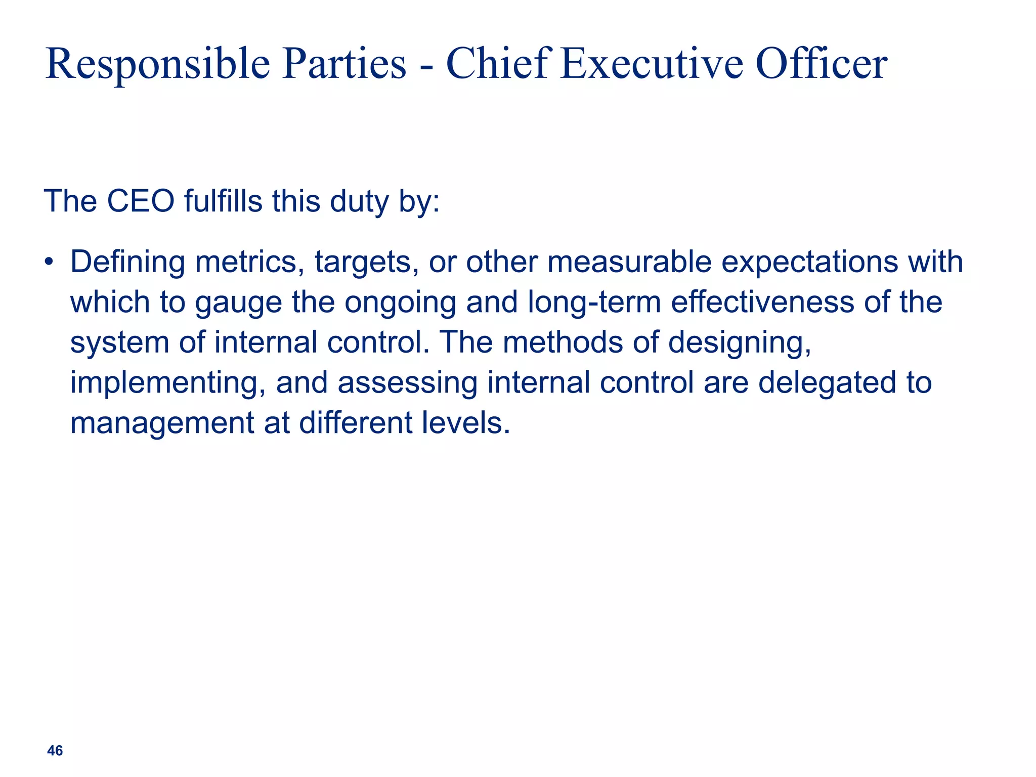 Responsible Parties - Chief Executive Officer
The CEO fulfills this duty by:
• Defining metrics, targets, or other measurable expectations with
which to gauge the ongoing and long-term effectiveness of the
system of internal control. The methods of designing,
implementing, and assessing internal control are delegated to
management at different levels.
46
 