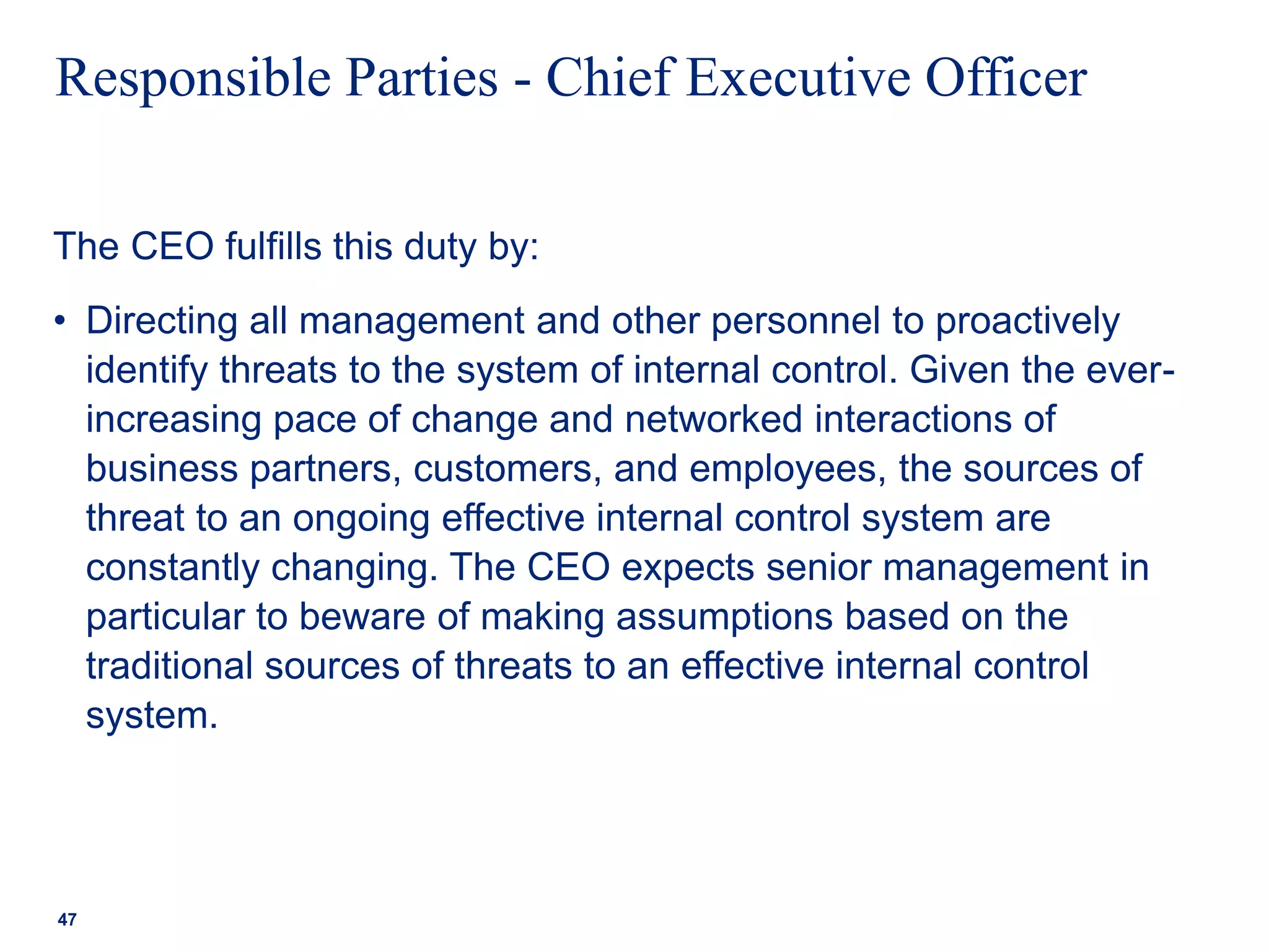Responsible Parties - Chief Executive Officer
The CEO fulfills this duty by:
• Directing all management and other personnel to proactively
identify threats to the system of internal control. Given the ever-
increasing pace of change and networked interactions of
business partners, customers, and employees, the sources of
threat to an ongoing effective internal control system are
constantly changing. The CEO expects senior management in
particular to beware of making assumptions based on the
traditional sources of threats to an effective internal control
system.
47
 