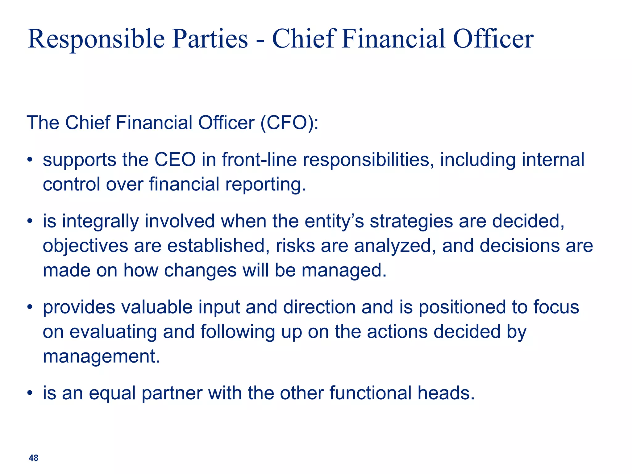 Responsible Parties - Chief Financial Officer
The Chief Financial Officer (CFO):
• supports the CEO in front-line responsibilities, including internal
control over financial reporting.
• is integrally involved when the entity’s strategies are decided,
objectives are established, risks are analyzed, and decisions are
made on how changes will be managed.
• provides valuable input and direction and is positioned to focus
on evaluating and following up on the actions decided by
management.
• is an equal partner with the other functional heads.
48
 