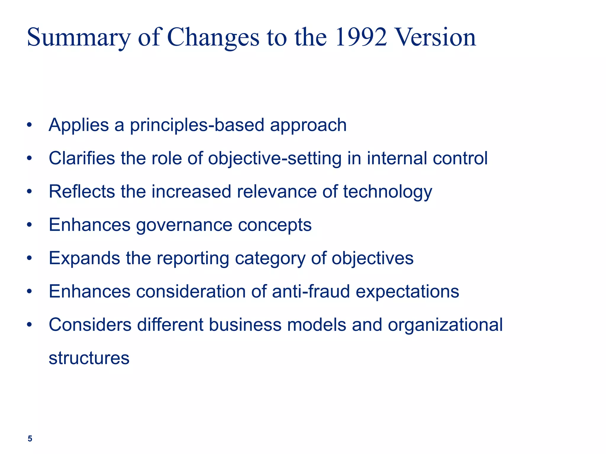 • Applies a principles-based approach
• Clarifies the role of objective-setting in internal control
• Reflects the increased relevance of technology
• Enhances governance concepts
• Expands the reporting category of objectives
• Enhances consideration of anti-fraud expectations
• Considers different business models and organizational
structures
Summary of Changes to the 1992 Version
5
 