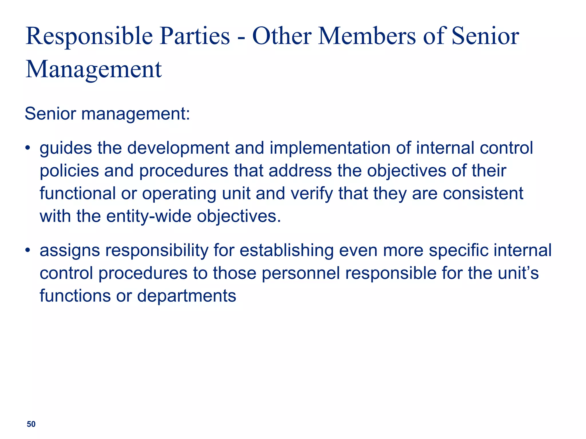 Responsible Parties - Other Members of Senior
Management
Senior management:
• guides the development and implementation of internal control
policies and procedures that address the objectives of their
functional or operating unit and verify that they are consistent
with the entity-wide objectives.
• assigns responsibility for establishing even more specific internal
control procedures to those personnel responsible for the unit’s
functions or departments
50
 