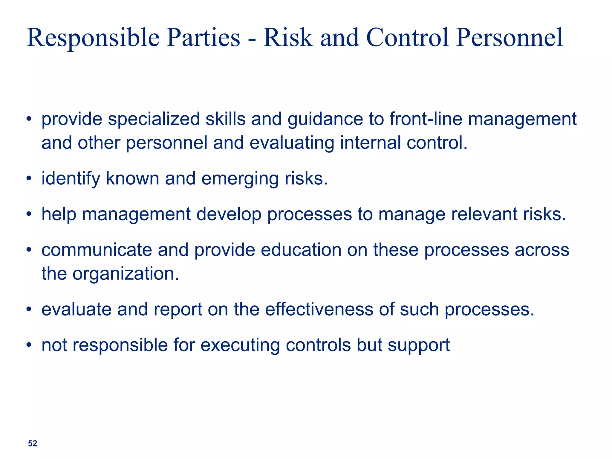 Responsible Parties - Risk and Control Personnel
• provide specialized skills and guidance to front-line management
and other personnel and evaluating internal control.
• identify known and emerging risks.
• help management develop processes to manage relevant risks.
• communicate and provide education on these processes across
the organization.
• evaluate and report on the effectiveness of such processes.
• not responsible for executing controls but support
52
 
