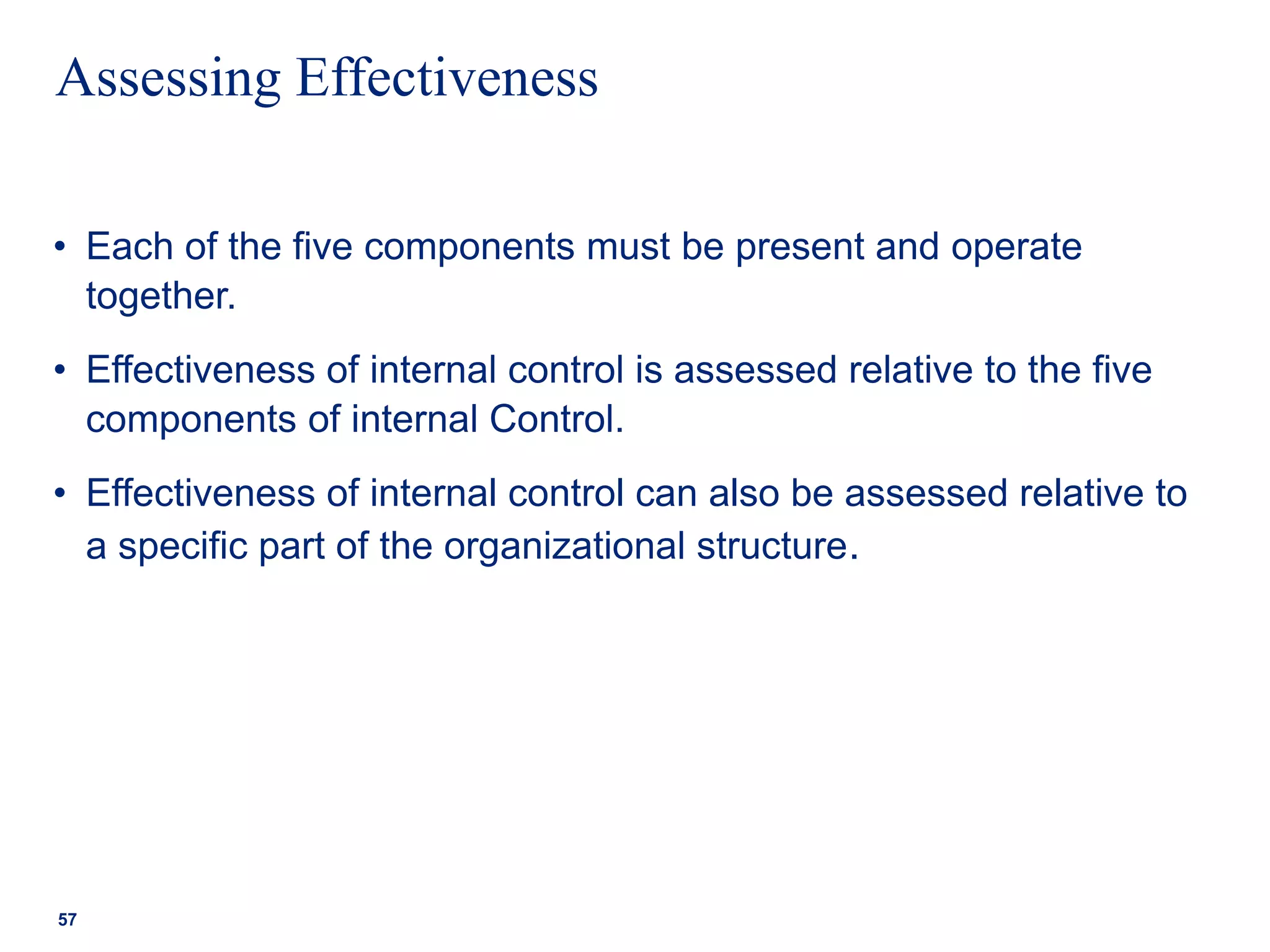 Assessing Effectiveness
• Each of the five components must be present and operate
together.
• Effectiveness of internal control is assessed relative to the five
components of internal Control.
• Effectiveness of internal control can also be assessed relative to
a specific part of the organizational structure.
57
 