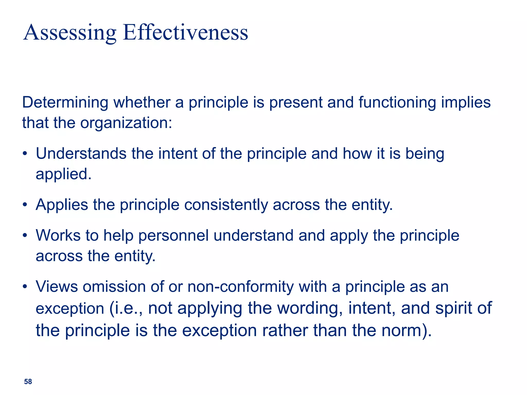 Assessing Effectiveness
Determining whether a principle is present and functioning implies
that the organization:
• Understands the intent of the principle and how it is being
applied.
• Applies the principle consistently across the entity.
• Works to help personnel understand and apply the principle
across the entity.
• Views omission of or non-conformity with a principle as an
exception (i.e., not applying the wording, intent, and spirit of
the principle is the exception rather than the norm).
58
 