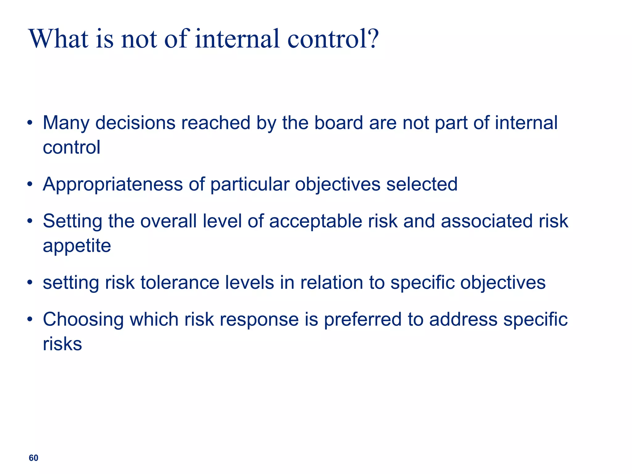 What is not of internal control?
• Many decisions reached by the board are not part of internal
control
• Appropriateness of particular objectives selected
• Setting the overall level of acceptable risk and associated risk
appetite
• setting risk tolerance levels in relation to specific objectives
• Choosing which risk response is preferred to address specific
risks
60
 